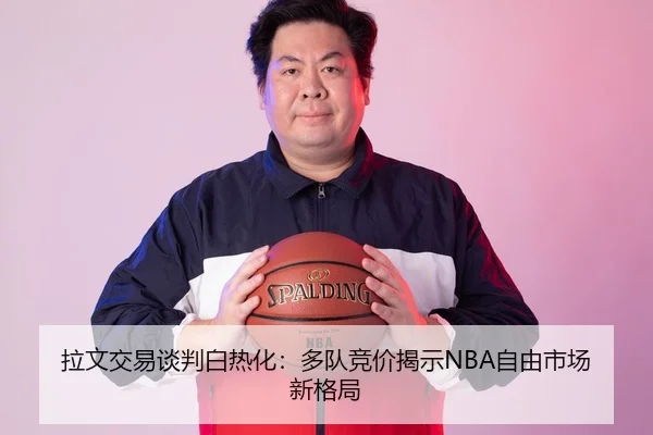 拉文交易谈判白热化：多队竞价揭示NBA自由市场新格局