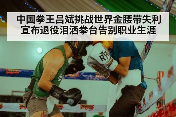 中国拳王吕斌挑战世界金腰带失利宣布退役泪洒拳台告别职业生涯