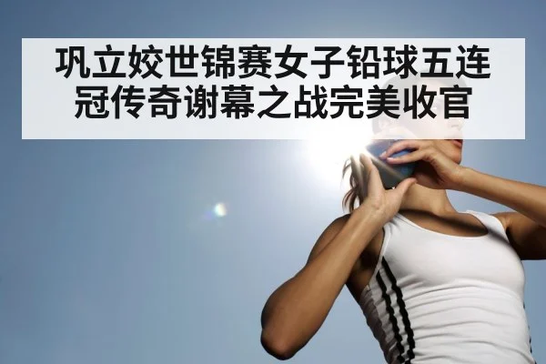 巩立姣世锦赛女子铅球五连冠传奇谢幕之战完美收官