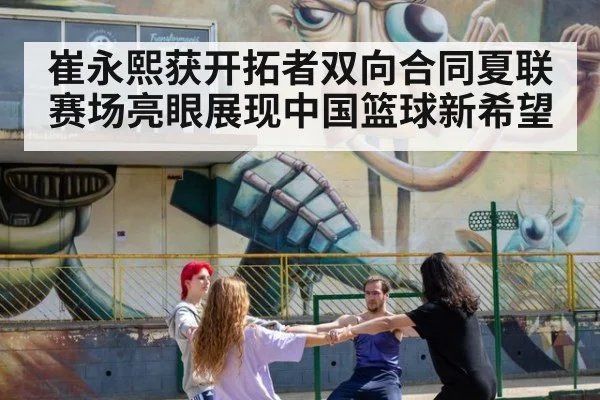 崔永熙获开拓者双向合同夏联赛场亮眼展现中国篮球新希望