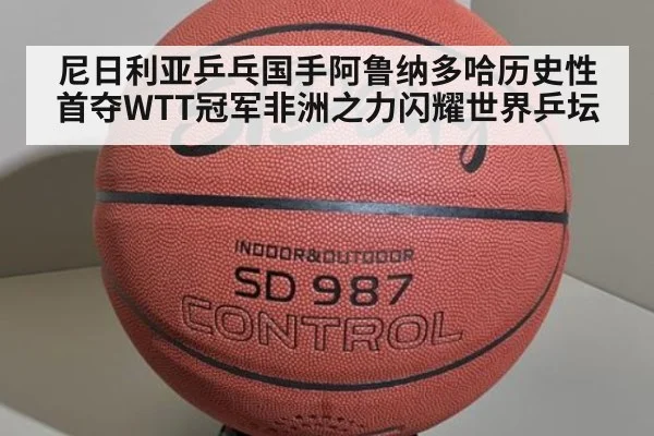 尼日利亚乒乓国手阿鲁纳多哈历史性首夺WTT冠军非洲之力闪耀世界乒坛